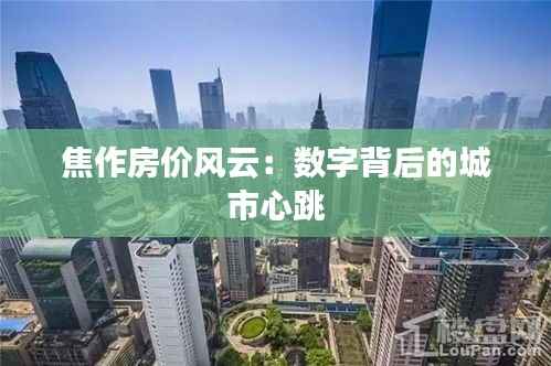 焦作房价风云:数字背后的城市心跳