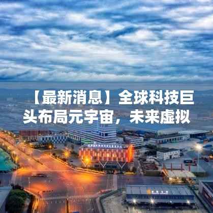 【最新消息】全球科技巨头布局元宇宙,未来虚拟世界即将来临