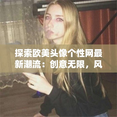 探索欧美头像个性网最新潮流：创意无限，风格独特