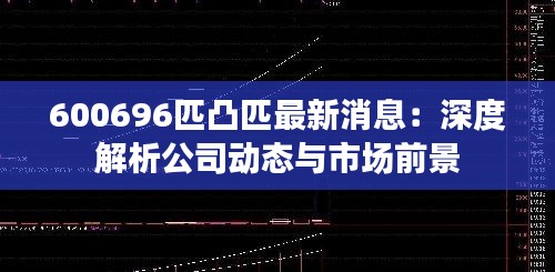 600696匹凸匹最新消息：深度解析公司动态与市场前景