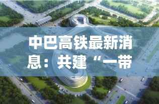 中巴高铁最新消息：共建“一带一路”的璀璨明珠