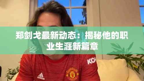 郑剑戈最新动态：揭秘他的职业生涯新篇章