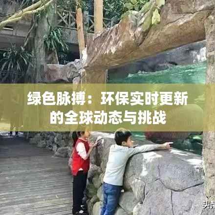 绿色脉搏:环保实时更新的全球动态与挑战