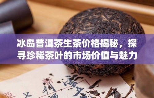 冰岛普洱茶生茶价格揭秘,探寻珍稀茶叶的市场价值与魅力