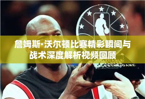 詹姆斯·沃尔顿比赛精彩瞬间与战术深度解析视频回顾